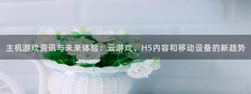 天美娱乐注册网站：主机游戏资讯与未来体验：云游戏、H5内容和
