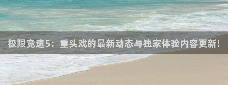 天美娱乐登录地址：极限竞速5：重头戏的最新动态与独家体验内容