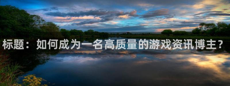 天美娱乐平台登录：标题：如何成为一名高质量的游戏资讯博主？